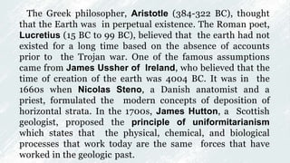 The Greek philosopher, Aristotle (384-322 BC), thought
that the Earth was in perpetual existence. The Roman poet,
Lucretius (15 BC to 99 BC), believed that the earth had not
existed for a long time based on the absence of accounts
prior to the Trojan war. One of the famous assumptions
came from James Ussher of Ireland, who believed that the
time of creation of the earth was 4004 BC. It was in the
1660s when Nicolas Steno, a Danish anatomist and a
priest, formulated the modern concepts of deposition of
horizontal strata. In the 1700s, James Hutton, a Scottish
geologist, proposed the principle of uniformitarianism
which states that the physical, chemical, and biological
processes that work today are the same forces that have
worked in the geologic past.
 