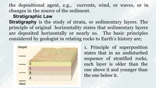 the depositional agent, e.g., currents, wind, or waves, or in
changes in the source of the sediment.
Stratigraphic Law
Stratigraphy is the study of strata, or sedimentary layers. The
principle of original horizontality states that sedimentary layers
are deposited horizontally or nearly so. The basic principles
considered by geologist in relating rocks to Earth’s history are;
1. Principle of superposition
states that in an undisturbed
sequence of stratified rocks,
each layer is older than the
one above it and younger than
the one below it.
 