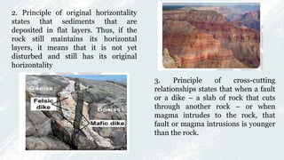 2. Principle of original horizontality
states that sediments that are
deposited in flat layers. Thus, if the
rock still maintains its horizontal
layers, it means that it is not yet
disturbed and still has its original
horizontality
3. Principle of cross-cutting
relationships states that when a fault
or a dike – a slab of rock that cuts
through another rock – or when
magma intrudes to the rock, that
fault or magma intrusions is younger
than the rock.
 