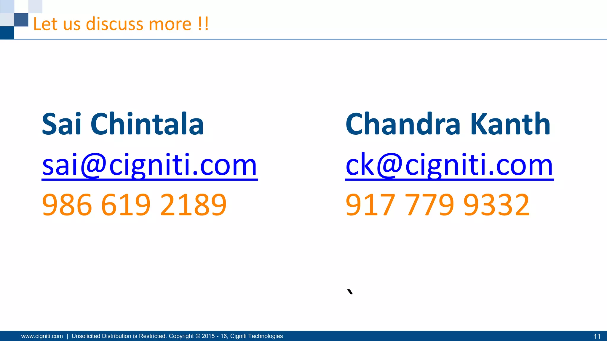www.cigniti.com | Unsolicited Distribution is Restricted. Copyright © 2015 - 16, Cigniti Technologies 11
Let us discuss more !!
Sai Chintala
sai@cigniti.com
986 619 2189
Chandra Kanth
ck@cigniti.com
917 779 9332
`
 