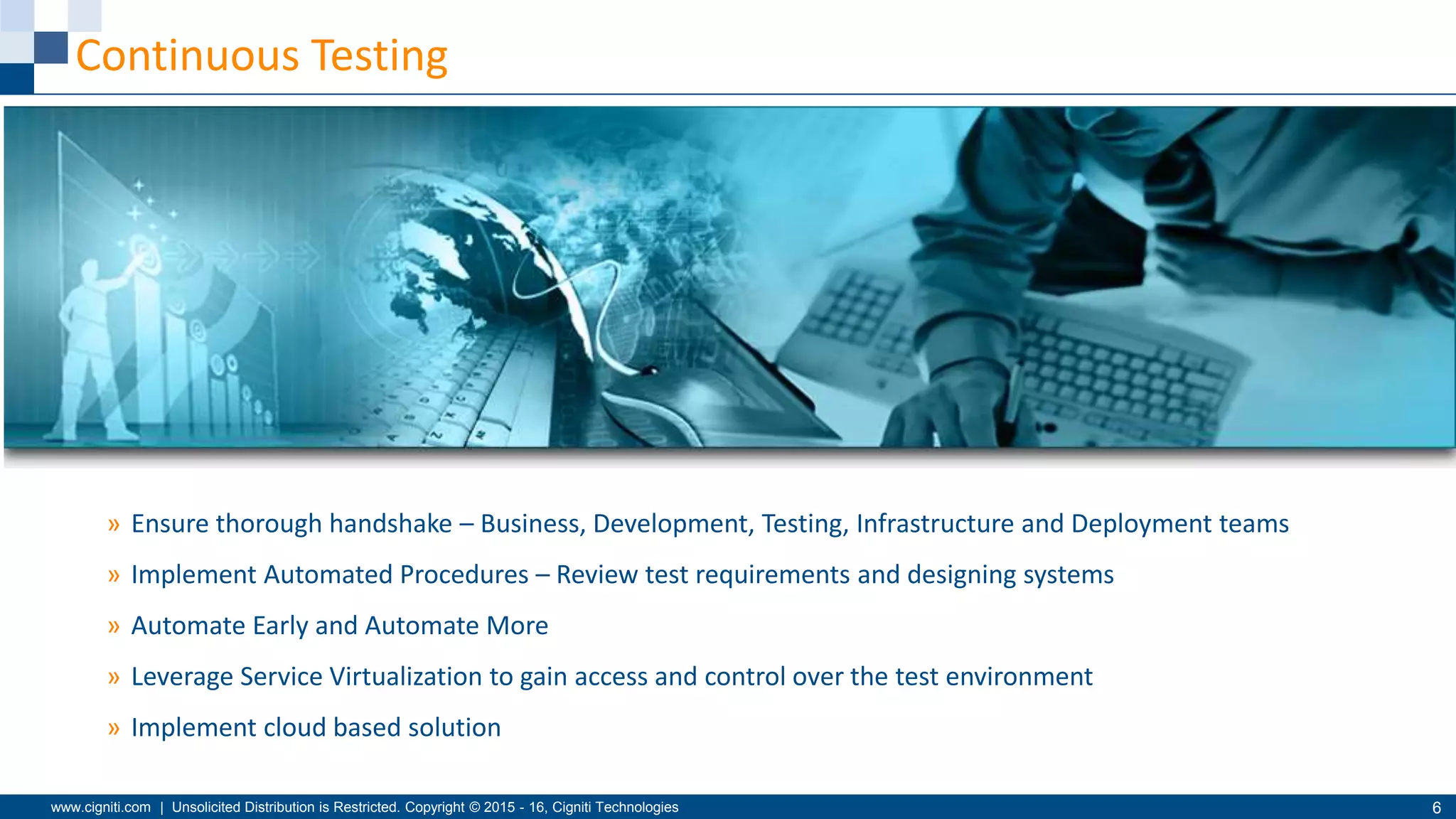 www.cigniti.com | Unsolicited Distribution is Restricted. Copyright © 2015 - 16, Cigniti Technologies 6
Continuous Testing
» Ensure thorough handshake – Business, Development, Testing, Infrastructure and Deployment teams
» Implement Automated Procedures – Review test requirements and designing systems
» Automate Early and Automate More
» Leverage Service Virtualization to gain access and control over the test environment
» Implement cloud based solution
 
