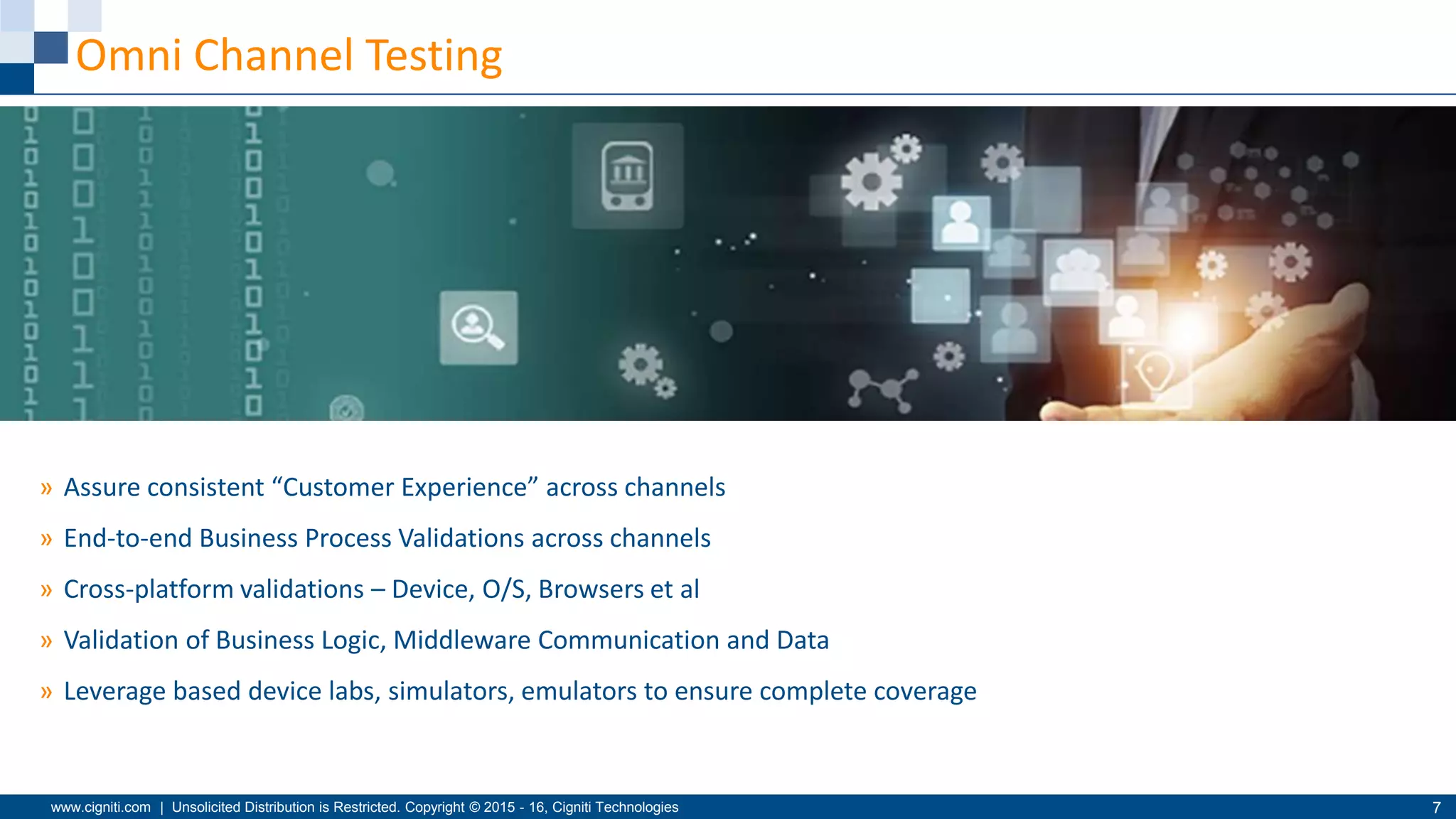 www.cigniti.com | Unsolicited Distribution is Restricted. Copyright © 2015 - 16, Cigniti Technologies 7
Omni Channel Testing
» Assure consistent “Customer Experience” across channels
» End-to-end Business Process Validations across channels
» Cross-platform validations – Device, O/S, Browsers et al
» Validation of Business Logic, Middleware Communication and Data
» Leverage based device labs, simulators, emulators to ensure complete coverage
 
