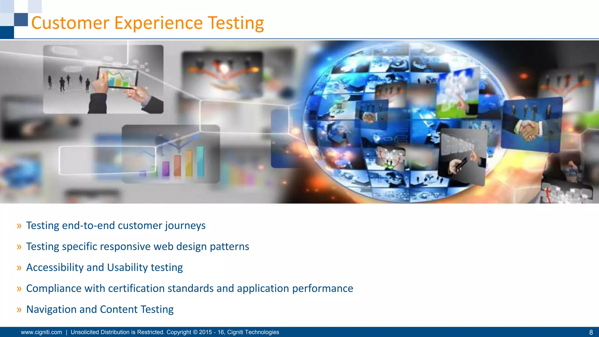 www.cigniti.com | Unsolicited Distribution is Restricted. Copyright © 2015 - 16, Cigniti Technologies 8
Customer Experience Testing
» Testing end-to-end customer journeys
» Testing specific responsive web design patterns
» Accessibility and Usability testing
» Compliance with certification standards and application performance
» Navigation and Content Testing
 