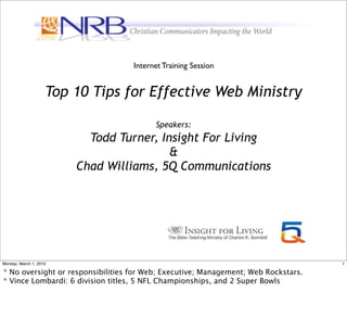 Internet Training Session


                    Top 10 Tips for Effective Web Ministry

                                         Speakers:
                          Todd Turner, Insight For Living
                                         &
                        Chad Williams, 5Q Communications




Monday, March 1, 2010                                                               1

* No oversight or responsibilities for Web; Executive; Management; Web Rockstars.
* Vince Lombardi: 6 division titles, 5 NFL Championships, and 2 Super Bowls
 