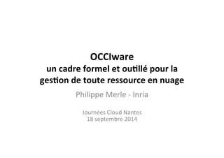 OCCIware	
  
un	
  cadre	
  formel	
  et	
  ou2llé	
  pour	
  la	
  
ges2on	
  de	
  toute	
  ressource	
  en	
  nuage	
  
Philippe	
  Merle	
  -­‐	
  Inria	
  
	
  
Journées	
  Cloud	
  Nantes	
  
18	
  septembre	
  2014	
  
	
  
 