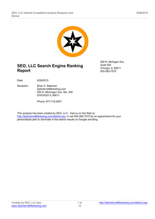 SEO, LLC Internet Competitive Analysis Research and
Advice
8/28/2015
SEO, LLC Search Engine Ranking
Report
500 N. Michigan Ave.
Suite 500
Chicago, IL 60611
920-285-7570
Date: 8/28/2015
Recipient: Brian C. Bateman
SplinternetMarketing.com
500 N. Michicgan Ave. Ste. 300
CHICAGO IL 60611
Phone: 877-710-2007
This analysis has been created by SEO, LLC. Visit us on the Web at
http://SplinternetMarketing.com/default.asp or call 920-285-7570 for an appointment for your
personalized plan to dominate in the search results on Google and Bing.
Created by SEO, LLC dba
www.SplinternetMarketing.com
1 of
12
http://SplinternetMarketing.com/default.asp
 