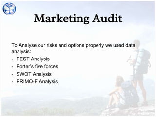Marketing Audit
To Analyse our risks and options properly we used data
analysis:
• PEST Analysis
• Porter’s five forces
• SWOT Analysis
• PRIMO-F Analysis
 