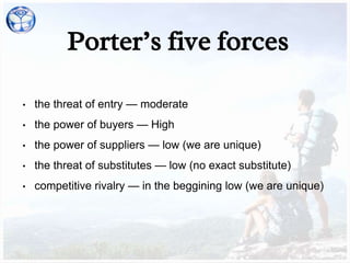 Porter’s five forces
• the threat of entry — moderate
• the power of buyers — High
• the power of suppliers — low (we are unique)
• the threat of substitutes — low (no exact substitute)
• competitive rivalry — in the beggining low (we are unique)
 