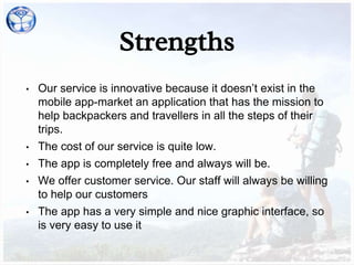 Strengths
• Our service is innovative because it doesn’t exist in the
mobile app-market an application that has the mission to
help backpackers and travellers in all the steps of their
trips.
• The cost of our service is quite low.
• The app is completely free and always will be.
• We offer customer service. Our staff will always be willing
to help our customers
• The app has a very simple and nice graphic interface, so
is very easy to use it
 