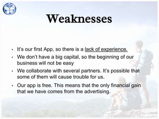 Weaknesses
• It’s our first App, so there is a lack of experience.
• We don’t have a big capital, so the beginning of our
business will not be easy
• We collaborate with several partners. It’s possible that
some of them will cause trouble for us.
• Our app is free. This means that the only financial gain
that we have comes from the advertising.
 