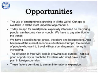 Opportunities
• The use of smartphone is growing in all the world. Our app is
available in all the most important app-market s.
• Today an app for smartphone, expecially if focused on the young
people, can become «in» or «cool». We have to pay attention to
the trends
• We have a specific target group, travellers and backpackers. Also
because of the current economic situation in Europe, the number
of people who want to travel without spending much money is
increasing.
• The diffusion of free WiFi area is growing in all europe. That is a
good opportunity to reach the travellers who don’t have a tariff
plan in foreign countries.
• These factors permit us to aim an international expansion.
 