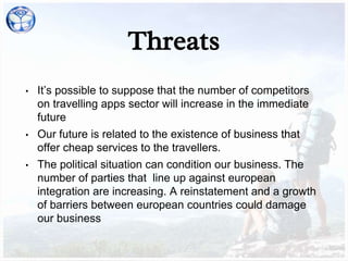 Threats
• It’s possible to suppose that the number of competitors
on travelling apps sector will increase in the immediate
future
• Our future is related to the existence of business that
offer cheap services to the travellers.
• The political situation can condition our business. The
number of parties that line up against european
integration are increasing. A reinstatement and a growth
of barriers between european countries could damage
our business
 