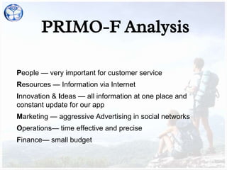 PRIMO-F Analysis
People — very important for customer service
Resources — Information via Internet
Innovation & Ideas — all information at one place and
constant update for our app
Marketing — aggressive Advertising in social networks
Operations— time effective and precise
Finance— small budget
 