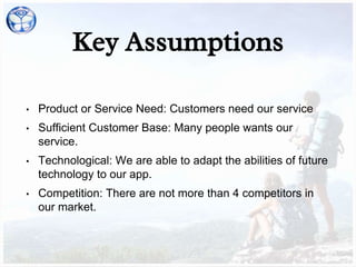 Key Assumptions
• Product or Service Need: Customers need our service
• Sufficient Customer Base: Many people wants our
service.
• Technological: We are able to adapt the abilities of future
technology to our app.
• Competition: There are not more than 4 competitors in
our market.
 