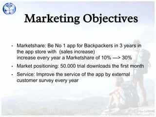 Marketing Objectives
• Marketshare: Be No 1 app for Backpackers in 3 years in
the app store with (sales increase)
increase every year a Marketshare of 10% —> 30%
• Market positioning: 50.000 trial downloads the first month
• Service: Improve the service of the app by external
customer survey every year
 