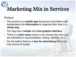 Marketing Mix in Services
Product
• The product is a mobile app that gives to travellers and
backpackers the information to organize their trips in a
cheap way.
• The App has a simple and nice graphic interface
• There is a main menu where u can choose the area you
are interested in (accomodation, eating, nightlife, etc.)
• On the bottom there is a box for advertising that is our
only source of supply
 