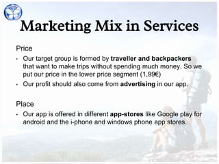Price
• Our target group is formed by traveller and backpackers
that want to make trips without spending much money. So we
put our price in the lower price segment (1,99€)
• Our profit should also come from advertising in our app.
Place
• Our app is offered in different app-stores like Google play for
android and the i-phone and windows phone app stores.
Marketing Mix in Services
 