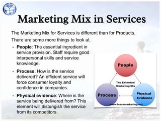 Marketing Mix in Services
The Marketing Mix for Services is different than for Products.
There are some more things to look at.
• People: The essential ingredient in
service provision. Staff require good
interpersonal skills and service
knowledge.
• Process: How is the service
delivered? An efficient service will
force consumer loyalty and
confidence in companies.
• Physical evidence: Where is the
service being delivered from? This
element will distungish the service
from its competitors.
 