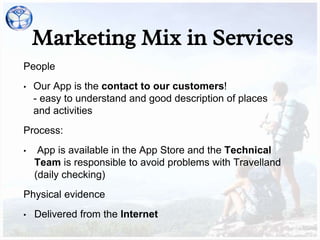 Marketing Mix in Services
People
• Our App is the contact to our customers!
- easy to understand and good description of places
and activities
Process:
• App is available in the App Store and the Technical
Team is responsible to avoid problems with Travelland
(daily checking)
Physical evidence
• Delivered from the Internet
 