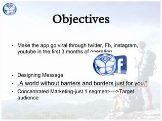 Objectives
• Make the app go viral through twitter, Fb, instagram,
youtube in the first 3 months of operating.
• Designing Message
• „A world without barriers and borders just for you.“
• Concentrated Marketing-just 1 segment---->Target
audience
 