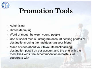Promotion Tools
• Advertising
• Direct Marketing
• Word of mouth between young people
• Use of social media .Instagram account posting photos of
destinations-using the hashtags-tag your friend
• Make a video about your favourite backpacking
destination post it on our account and the one with the
most likes wins free accommodation in hostels we
cooperate with
 