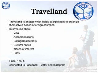 Travelland
• Travelland is an app which helps backpackers to organize
themselves better in foreign countries
• Information about:
• Visa
• Accomondations
• Eating/Restaurants
• Cultural habits
• places of interest
• Party
• Price: 1,99 €
• connected to Facebook, Twitter and Instagram
 
