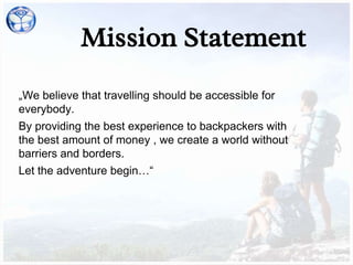 Mission Statement
„We believe that travelling should be accessible for
everybody.
By providing the best experience to backpackers with
the best amount of money , we create a world without
barriers and borders.
Let the adventure begin…“
 