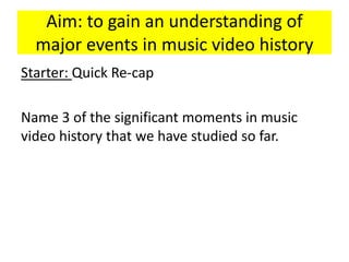 Aim: to gain an understanding of
major events in music video history
Starter: Quick Re-cap
Name 3 of the significant moments in music
video history that we have studied so far.
 
