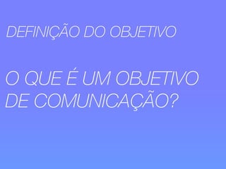 DEFINIÇÃO DO OBJETIVO 
O QUE É UM OBJETIVO 
DE COMUNICAÇÃO? 
 