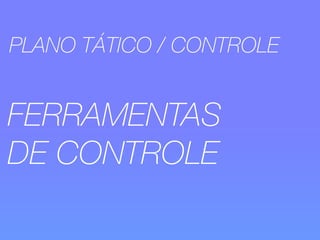 PLANO TÁTICO / CONTROLE 
FERRAMENTAS 
DE CONTROLE 
 