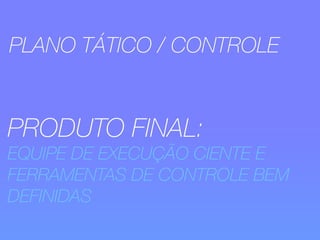 PLANO TÁTICO / CONTROLE 
PRODUTO FINAL: 
EQUIPE DE EXECUÇÃO CIENTE E 
FERRAMENTAS DE CONTROLE BEM 
DEFINIDAS 
 