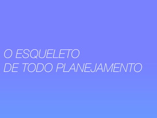 O ESQUELETO 
DE TODO PLANEJAMENTO 
 