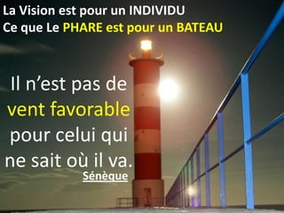 La Vision est pour un INDIVIDU
Ce que Le PHARE est pour un BATEAU



 Il n’est pas de
vent favorable
pour celui qui
ne sait où il va.
            Sénèque
 