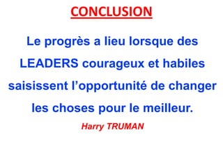 CONCLUSION
   Le progrès a lieu lorsque des
 LEADERS courageux et habiles
saisissent l’opportunité de changer
   les choses pour le meilleur.
            Harry TRUMAN
 