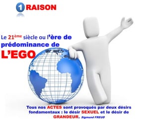 1 RAISON



Le 21ème siècle ou l’ère de
prédominance de
L’EGO



         Tous nos ACTES sont provoqués par deux désirs
          fondamentaux : le désir SEXUEL et le désir de
                    GRANDEUR. Sigmund FREUD
 