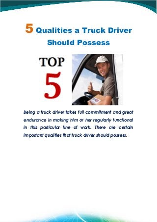 5 Qualities a Truck Driver
Should Possess
Being a truck driver takes full commitment and great
endurance in making him or her regularly functional
in this particular line of work. There are certain
important qualities that truck driver should possess.
 