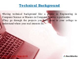 Technical Background
•Having technical background like a degree in Engineering in
Computer Science or Masters in Computer Science is preferable.
•They go through the projects you have done in your college to
understand where your real interests lie.
Call Us : 020 7866 8155
 