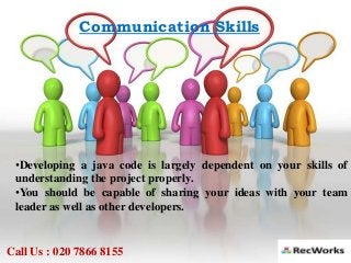 Communication Skills
•Developing a java code is largely dependent on your skills of
understanding the project properly.
•You should be capable of sharing your ideas with your team
leader as well as other developers.
Call Us : 020 7866 8155
 