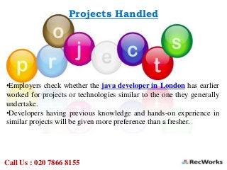 Projects Handled
•Employers check whether the java developer in London has earlier
worked for projects or technologies similar to the one they generally
undertake.
•Developers having previous knowledge and hands-on experience in
similar projects will be given more preference than a fresher.
Call Us : 020 7866 8155
 