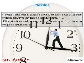 Flexible
•Though a developer is expected to work 40 hours a week like other
professionals, try to stay flexible in terms of time.
•Often situations arise when you have to work for extra hours to
complete a specific project.
Call Us : 020 7866 8155
 