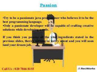 Passion
•Try to be a passionate java programmer who believes it to be the
best programming language.
•Only a passionate developer will be capable of crafting creative
solutions while developing a code.
If you think you possess all the vital ingredients stated in the
previous slides, there’s nothing to worry about and you will soon
land your dream job.
Call Us : 020 7866 8155
 