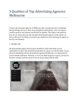 5 Qualities of Top Advertising Agencies
Melbourne

Creative advertisement agencies in Melbourne play an important role in marketing
and advertising. However, there are good agencies and bad ones. Also, one agency
could be good for one business but horrible for another. This leads to one question:
how do you ensure that you pick the right advertisement agency? In this article, we
tell you the top 5 five things you need to pay attention to when selecting the agency to
hire for your business.
1. Likeable staff
the advertisement agency that you pick should have staff with whom you are
comfortable. In short, they should be people that you can go out with for lunch. To get
the best relationship with the advertisement agencies Melbourne, it is important that
you are friends with them. Therefore, even if you think an agency is great, you may be
forced to continue with the search if you do not get along with the staff.

 
