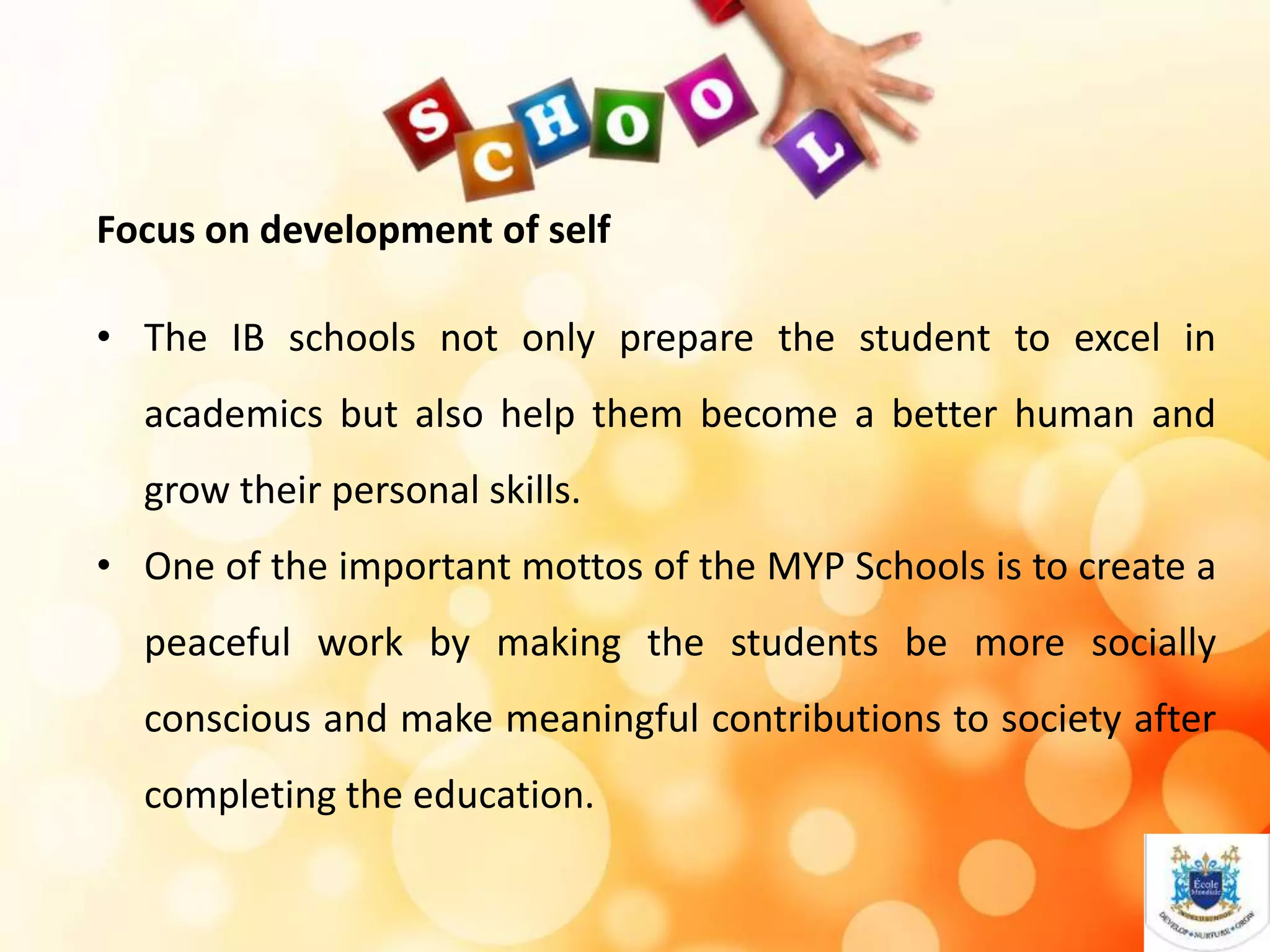 Focus on development of self
• The IB schools not only prepare the student to excel in
academics but also help them become a better human and
grow their personal skills.
• One of the important mottos of the MYP Schools is to create a
peaceful work by making the students be more socially
conscious and make meaningful contributions to society after
completing the education.
 