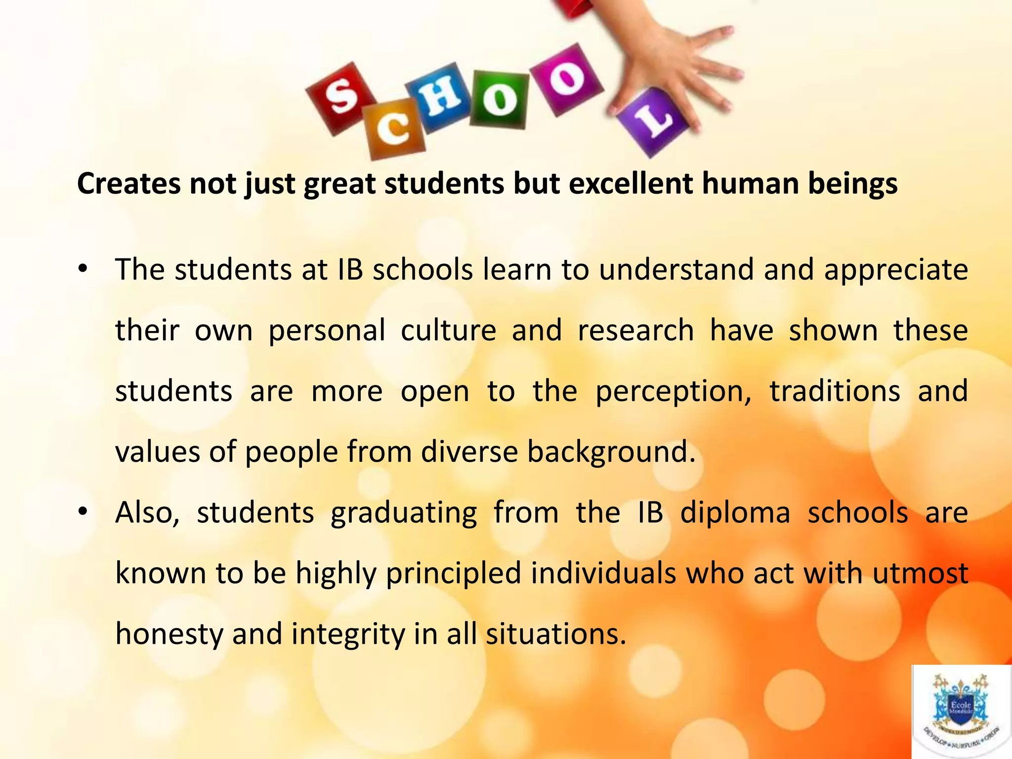 Creates not just great students but excellent human beings
• The students at IB schools learn to understand and appreciate
their own personal culture and research have shown these
students are more open to the perception, traditions and
values of people from diverse background.
• Also, students graduating from the IB diploma schools are
known to be highly principled individuals who act with utmost
honesty and integrity in all situations.
 