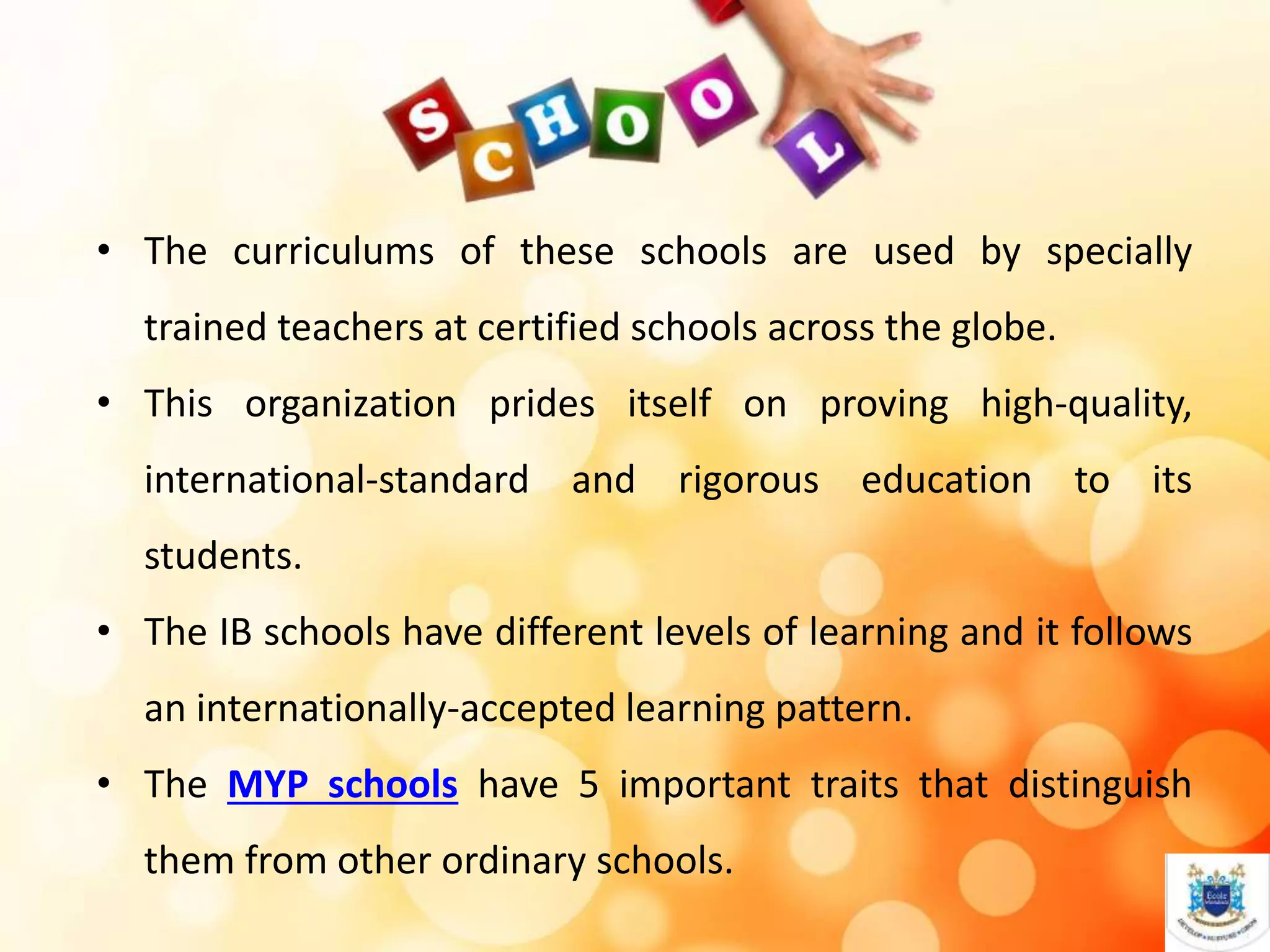 • The curriculums of these schools are used by specially
trained teachers at certified schools across the globe.
• This organization prides itself on proving high-quality,
international-standard and rigorous education to its
students.
• The IB schools have different levels of learning and it follows
an internationally-accepted learning pattern.
• The MYP schools have 5 important traits that distinguish
them from other ordinary schools.
 