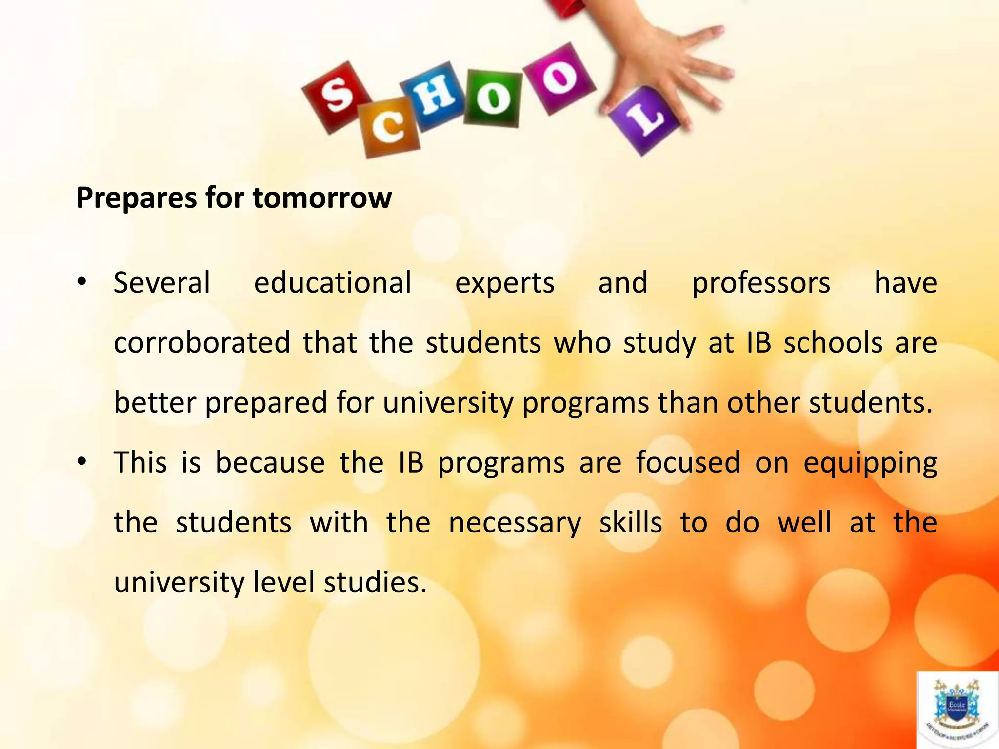 Prepares for tomorrow
• Several educational experts and professors have
corroborated that the students who study at IB schools are
better prepared for university programs than other students.
• This is because the IB programs are focused on equipping
the students with the necessary skills to do well at the
university level studies.
 