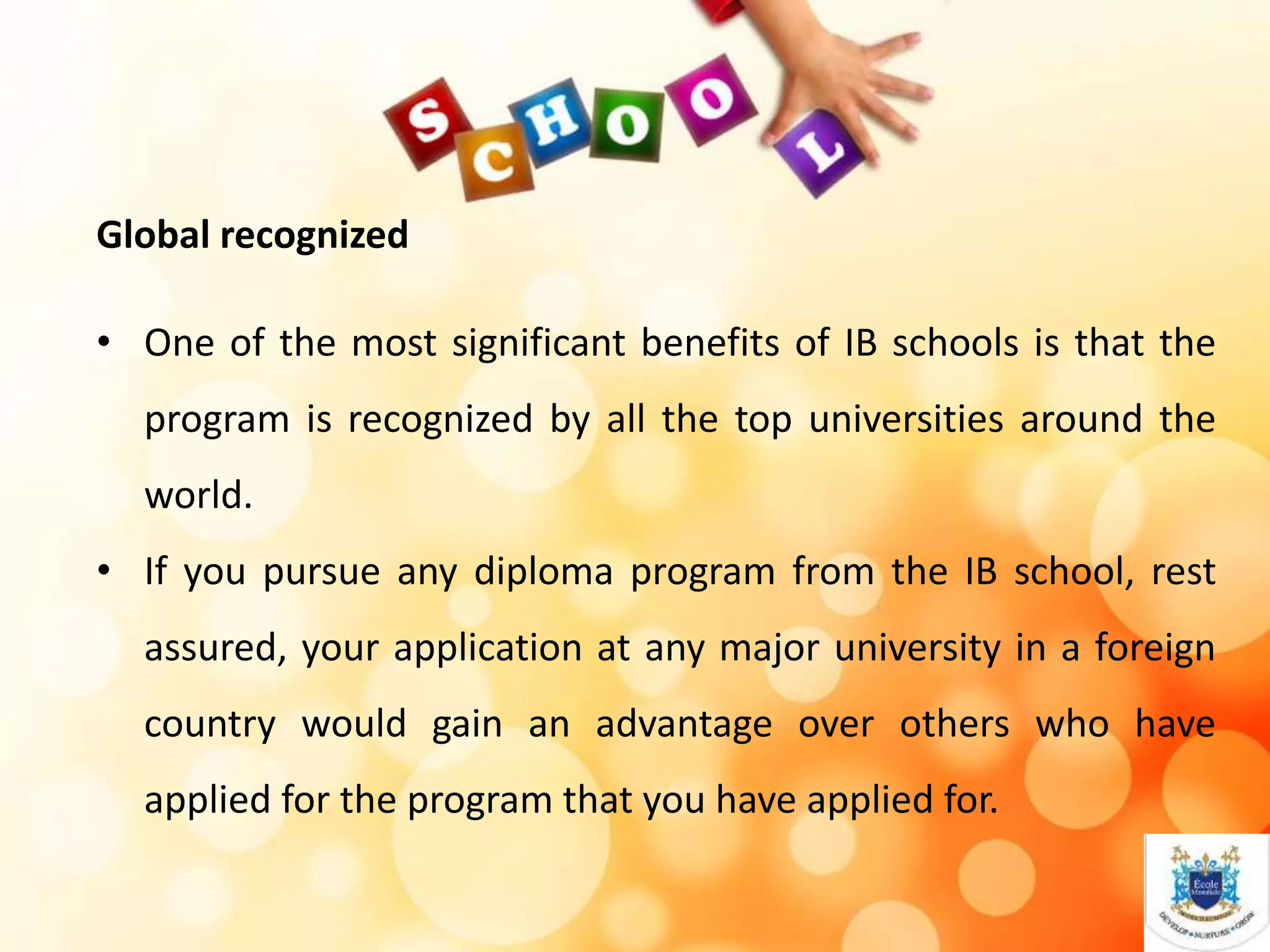Global recognized
• One of the most significant benefits of IB schools is that the
program is recognized by all the top universities around the
world.
• If you pursue any diploma program from the IB school, rest
assured, your application at any major university in a foreign
country would gain an advantage over others who have
applied for the program that you have applied for.
 
