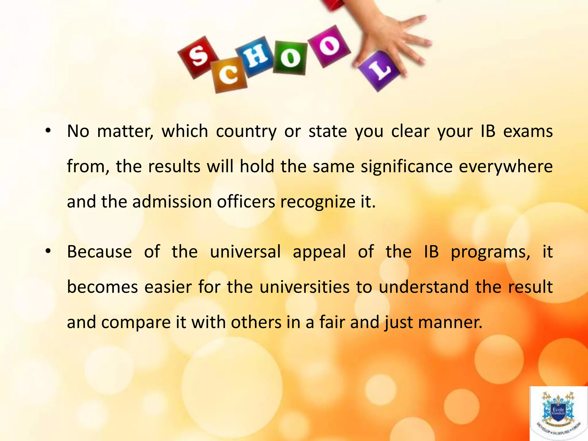 • No matter, which country or state you clear your IB exams
from, the results will hold the same significance everywhere
and the admission officers recognize it.
• Because of the universal appeal of the IB programs, it
becomes easier for the universities to understand the result
and compare it with others in a fair and just manner.
 