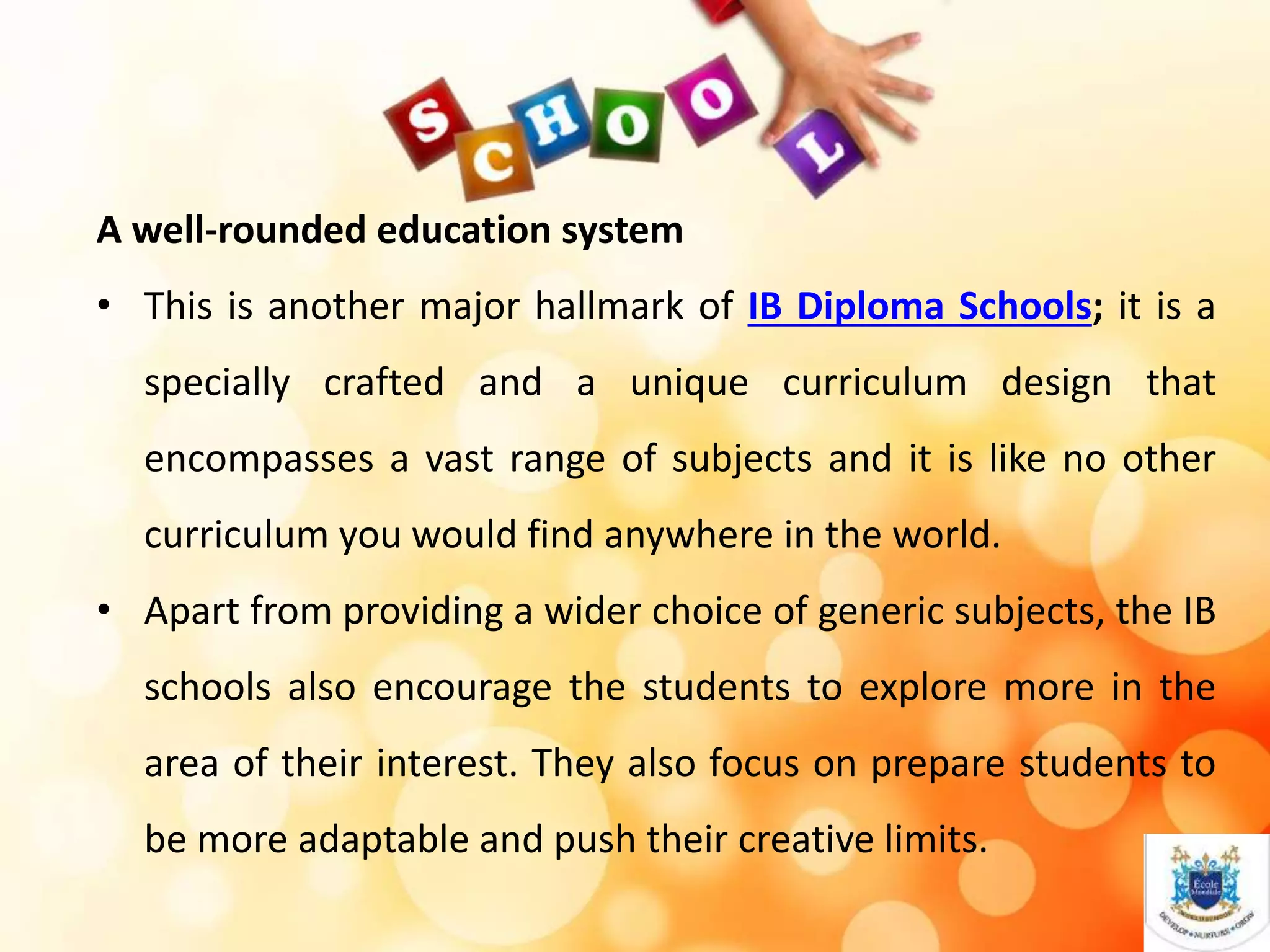 A well-rounded education system
• This is another major hallmark of IB Diploma Schools; it is a
specially crafted and a unique curriculum design that
encompasses a vast range of subjects and it is like no other
curriculum you would find anywhere in the world.
• Apart from providing a wider choice of generic subjects, the IB
schools also encourage the students to explore more in the
area of their interest. They also focus on prepare students to
be more adaptable and push their creative limits.
 