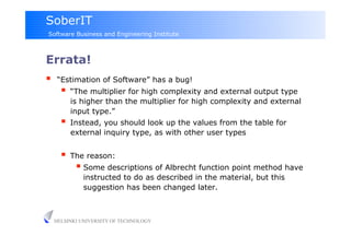 SoberIT
Software Business and Engineering Institute



Errata!
     “Estimation of Software” has a bug!
         “The multiplier for high complexity and external output type
          is higher than the multiplier for high complexity and external
          input type.”
         Instead, you should look up the values from the table for
          external inquiry type, as with other user types


         The reason:
             Some descriptions of Albrecht function point method have
              instructed to do as described in the material, but this
              suggestion has been changed later.



     HELSINKI UNIVERSITY OF TECHNOLOGY
 